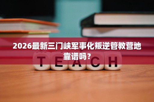 2026最新三门峡军事化叛逆管教营地靠谱吗？