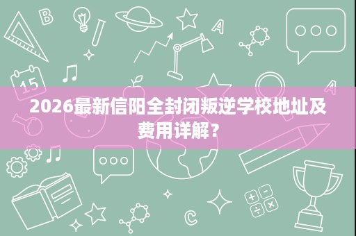2026最新信阳全封闭叛逆学校地址及费用详解? 2026最新信阳全封闭叛逆学校地址及费用详解?