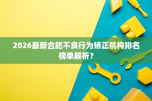 2026最新合肥不良行为矫正机构排名榜单解析？