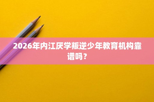 2026年内江厌学叛逆少年教育机构靠谱吗？