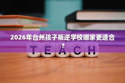 2026年台州孩子叛逆学校哪家更适合? 2026年台州孩子叛逆学校哪家更适合?