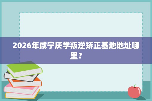 2026年咸宁厌学叛逆矫正基地地址哪里？