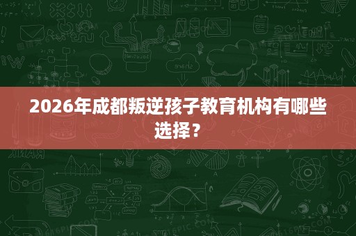 2026年成都叛逆孩子教育机构有哪些选择？