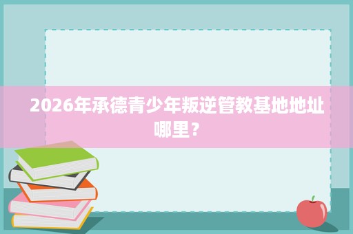 2026年承德青少年叛逆管教基地地址哪里? 2026年承德青少年叛逆管教基地地址哪里?