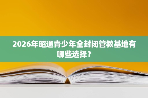 2026年昭通青少年全封闭管教基地有哪些选择? 2026年昭通青少年全封闭管教基地有哪些选择?