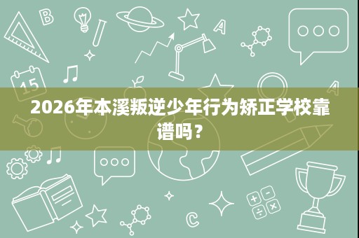2026年本溪叛逆少年行为矫正学校靠谱吗？