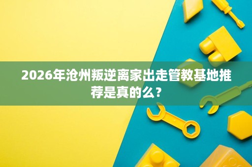 2026年沧州叛逆离家出走管教基地推荐是真的么? 2026年沧州叛逆离家出走管教基地推荐是真的么?