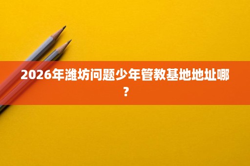 2026年潍坊问题少年管教基地地址哪？