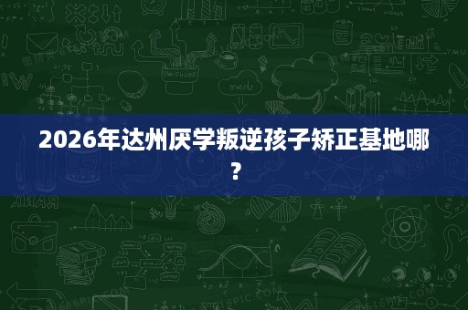 2026年达州厌学叛逆孩子矫正基地哪？