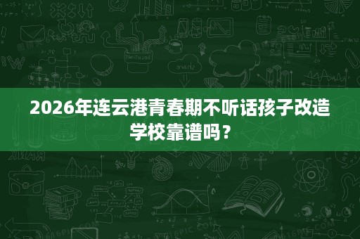2026年连云港青春期不听话孩子改造学校靠谱吗? 2026年连云港青春期不听话孩子改造学校靠谱吗?