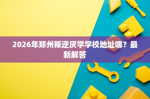 2026年郑州叛逆厌学学校地址哪?最新解答 2026年郑州叛逆厌学学校地址哪?最新解答