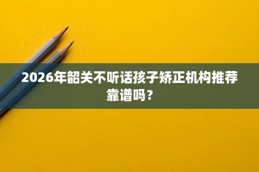 2026年韶关不听话孩子矫正机构推荐靠谱吗? 2026年韶关不听话孩子矫正机构推荐靠谱吗?