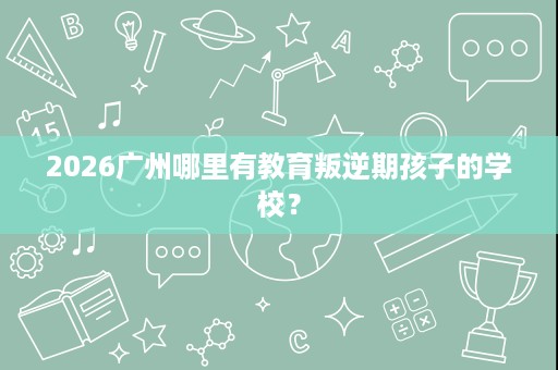 2026广州哪里有教育叛逆期孩子的学校? 2026广州哪里有教育叛逆期孩子的学校?