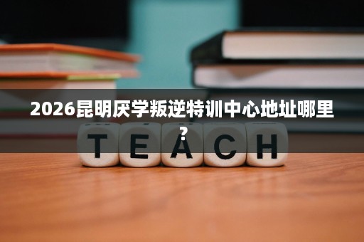 2026昆明厌学叛逆特训中心地址哪里？