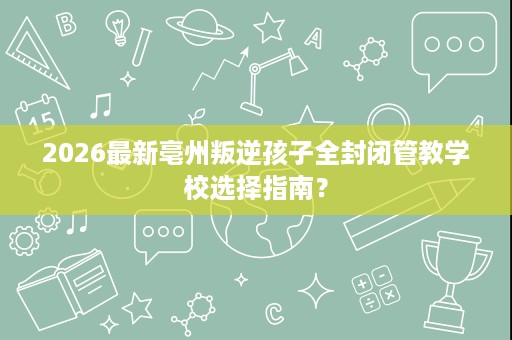 2026最新亳州叛逆孩子全封闭管教学校选择指南？
