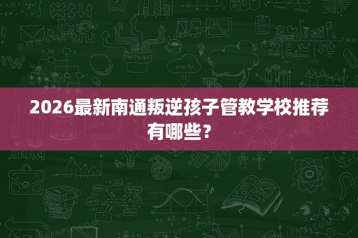 2026最新南通叛逆孩子管教学校推荐有哪些？