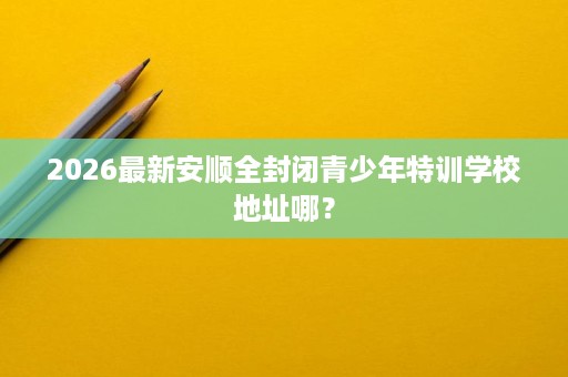 2026最新安顺全封闭青少年特训学校地址哪？