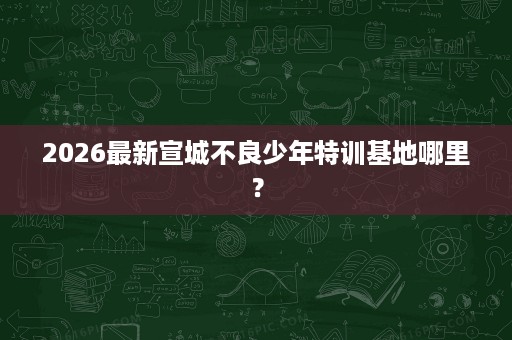 2026最新宣城不良少年特训基地哪里？