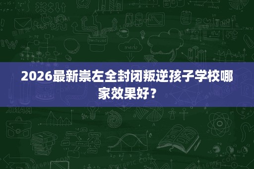2026最新崇左全封闭叛逆孩子学校哪家效果好? 2026最新崇左全封闭叛逆孩子学校哪家效果好?