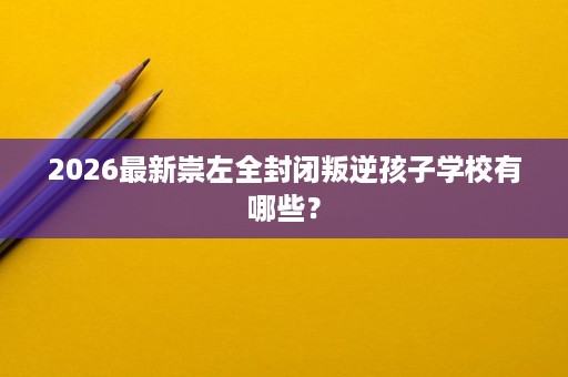 2026最新崇左全封闭叛逆孩子学校有哪些? 2026最新崇左全封闭叛逆孩子学校有哪些?
