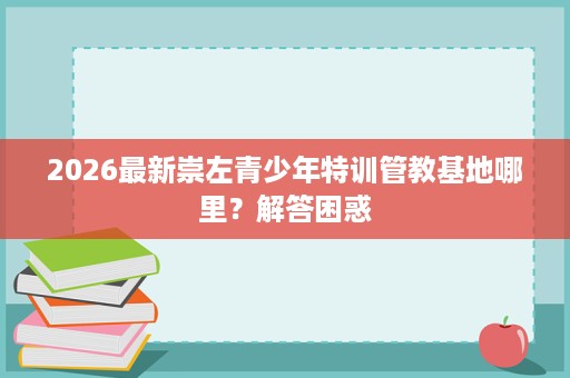 2026最新崇左青少年特训管教基地哪里?解答困惑 2026最新崇左青少年特训管教基地哪里?解答困惑