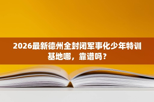 2026最新德州全封闭军事化少年特训基地哪，靠谱吗？