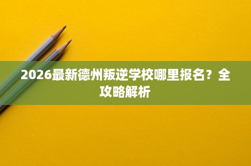 2026最新德州叛逆学校哪里报名？全攻略解析