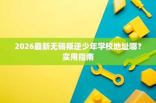 2026最新无锡叛逆少年学校地址哪？实用指南