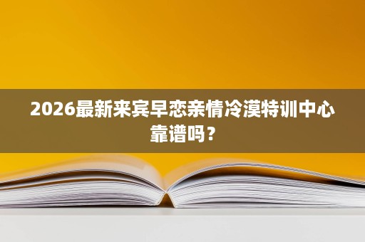 2026最新来宾早恋亲情冷漠特训中心靠谱吗? 2026最新来宾早恋亲情冷漠特训中心靠谱吗?