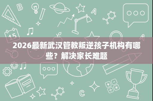 2026最新武汉管教叛逆孩子机构有哪些?解决家长难题 2026最新武汉管教叛逆孩子机构有哪些?解决家长难题