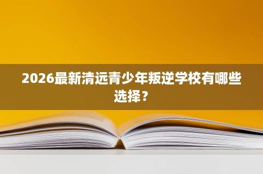 2026最新清远青少年叛逆学校有哪些选择? 2026最新清远青少年叛逆学校有哪些选择?