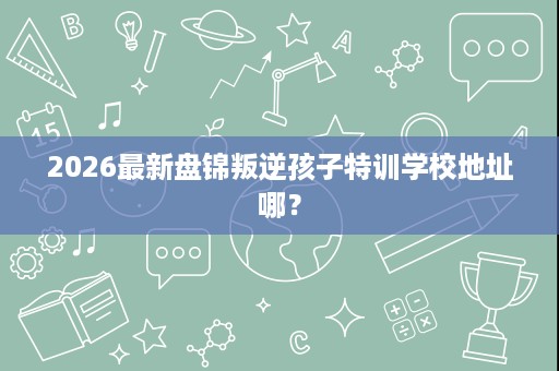 2026最新盘锦叛逆孩子特训学校地址哪? 2026最新盘锦叛逆孩子特训学校地址哪?