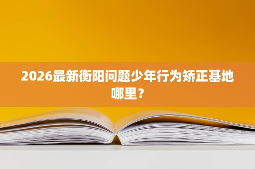 2026最新衡阳问题少年行为矫正基地哪里？
