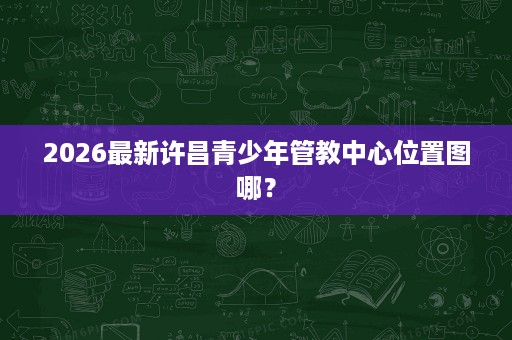 2026最新许昌青少年管教中心位置图哪? 2026最新许昌青少年管教中心位置图哪?