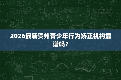 2026最新贺州青少年行为矫正机构靠谱吗？
