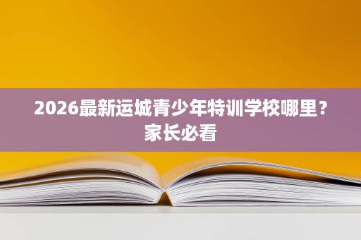 2026最新运城青少年特训学校哪里?家长必看 2026最新运城青少年特训学校哪里?家长必看