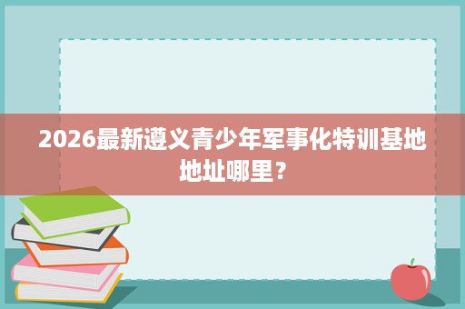 2026最新遵义青少年军事化特训基地地址哪里? 2026最新遵义青少年军事化特训基地地址哪里?