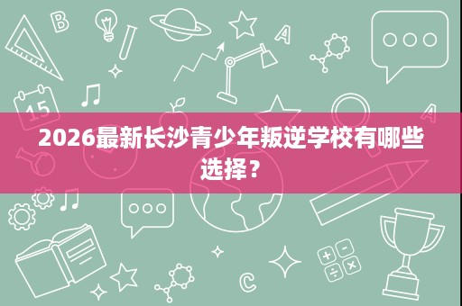 2026最新长沙青少年叛逆学校有哪些选择？