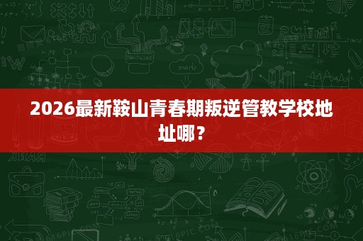 2026最新鞍山青春期叛逆管教学校地址哪? 2026最新鞍山青春期叛逆管教学校地址哪?