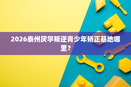 2026泰州厌学叛逆青少年矫正基地哪里? 2026泰州厌学叛逆青少年矫正基地哪里?