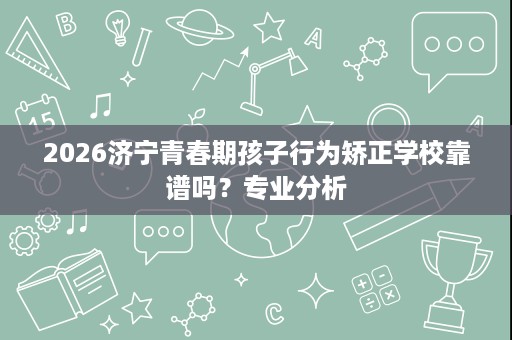 2026济宁青春期孩子行为矫正学校靠谱吗?专业分析 2026济宁青春期孩子行为矫正学校靠谱吗?专业分析