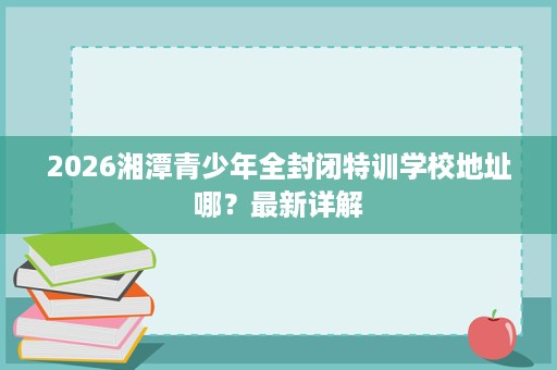 2026湘潭青少年全封闭特训学校地址哪？最新详解