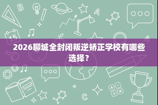 2026聊城全封闭叛逆矫正学校有哪些选择? 2026聊城全封闭叛逆矫正学校有哪些选择?