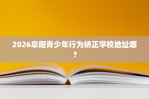 2026阜阳青少年行为矫正学校地址哪？