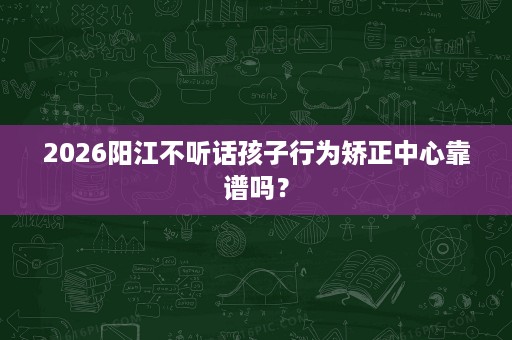 2026阳江不听话孩子行为矫正中心靠谱吗? 2026阳江不听话孩子行为矫正中心靠谱吗?