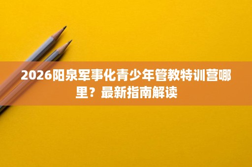 2026阳泉军事化青少年管教特训营哪里?最新指南解读 2026阳泉军事化青少年管教特训营哪里?最新指南解读