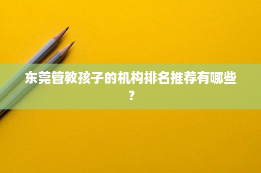东莞管教孩子的机构排名推荐有哪些? 东莞管教孩子的机构排名推荐有哪些?