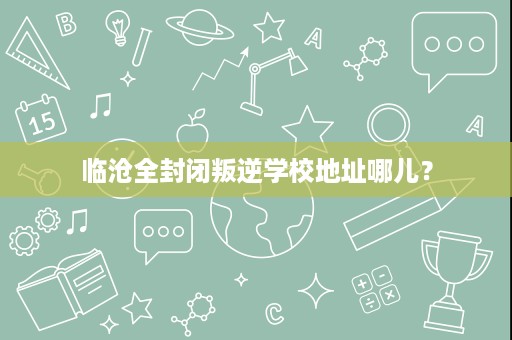 临沧全封闭叛逆学校地址哪儿? 临沧全封闭叛逆学校地址哪儿?