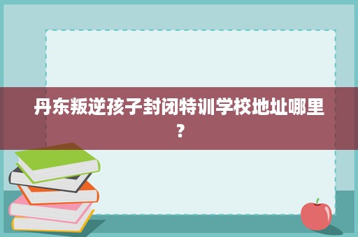 丹东叛逆孩子封闭特训学校地址哪里? 丹东叛逆孩子封闭特训学校地址哪里?
