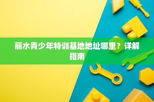丽水青少年特训基地地址哪里?详解指南 丽水青少年特训基地地址哪里?详解指南